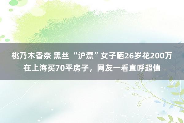 桃乃木香奈 黑丝 “沪漂”女子晒26岁花200万在上海买70平房子，网友一看直呼超值