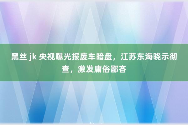 黑丝 jk 央视曝光报废车暗盘，江苏东海晓示彻查，激发庸俗鄙吝