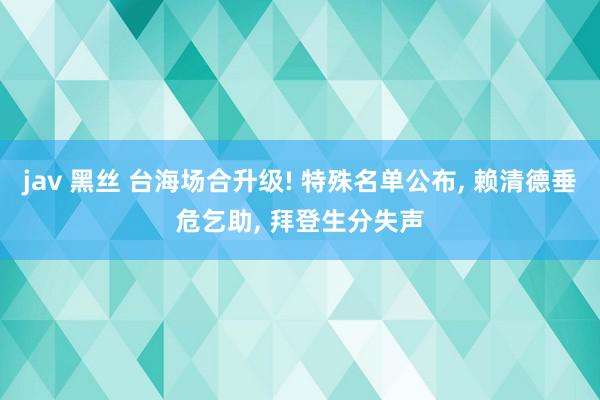 jav 黑丝 台海场合升级! 特殊名单公布, 赖清德垂危乞助, 拜登生分失声