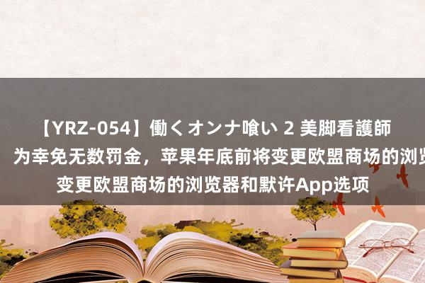 【YRZ-054】働くオンナ喰い 2 美脚看護師を食い散らかす！！ 为幸免无数罚金，苹果年底前将变更欧盟商场的浏览器和默许App选项