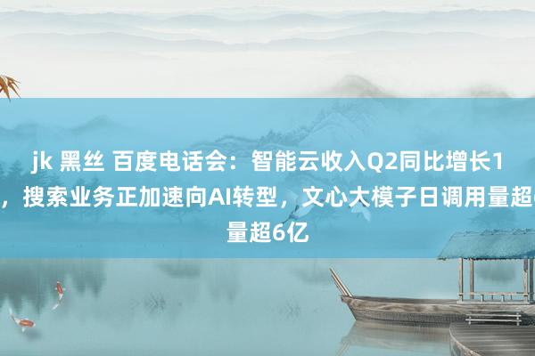 jk 黑丝 百度电话会：智能云收入Q2同比增长14%，搜索业务正加速向AI转型，文心大模子日调用量超6亿