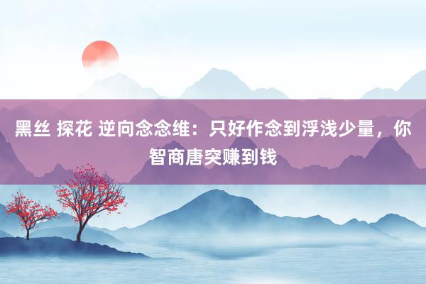 黑丝 探花 逆向念念维：只好作念到浮浅少量，你智商唐突赚到钱