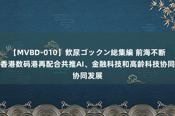 【MVBD-010】飲尿ゴックン総集編 前海不断局与香港数码港再配合共推AI、金融科技和高龄科技协同发展