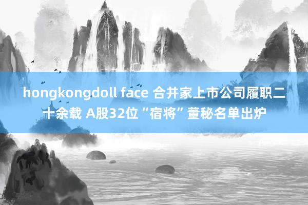 hongkongdoll face 合并家上市公司履职二十余载 A股32位“宿将”董秘名单出炉