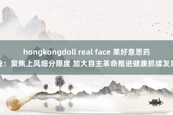 hongkongdoll real face 莱好意思药业：聚焦上风细分限度 加大自主革命推进健康抓续发展