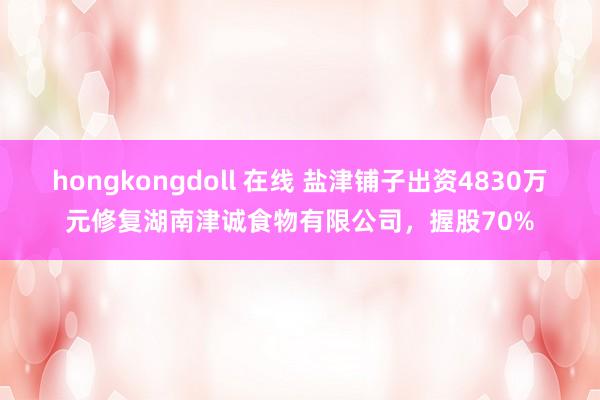 hongkongdoll 在线 盐津铺子出资4830万元修复湖南津诚食物有限公司，握股70%