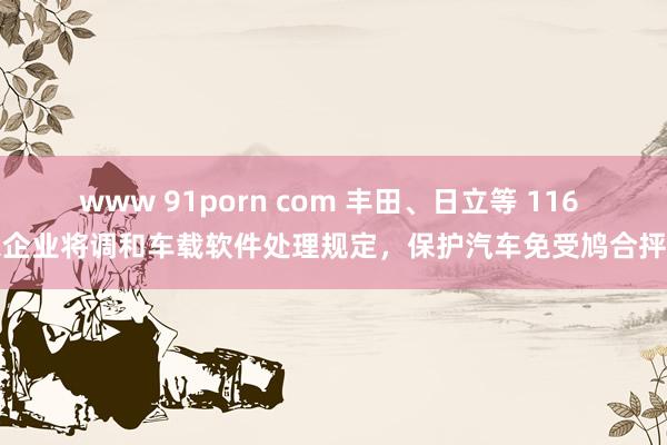 www 91porn com 丰田、日立等 116 家企业将调和车载软件处理规定，保护汽车免受鸠合抨击