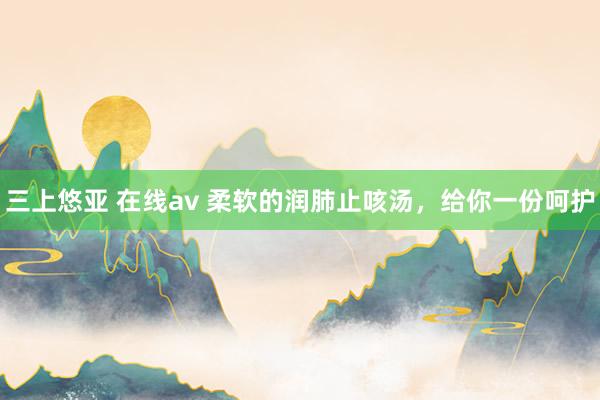 三上悠亚 在线av 柔软的润肺止咳汤，给你一份呵护