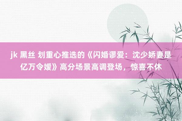 jk 黑丝 划重心推选的《闪婚谬爱：沈少娇妻是亿万令嫒》高分场景高调登场，惊喜不休