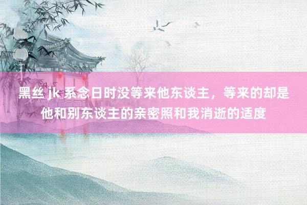 黑丝 jk 系念日时没等来他东谈主，等来的却是他和别东谈主的亲密照和我消逝的适度