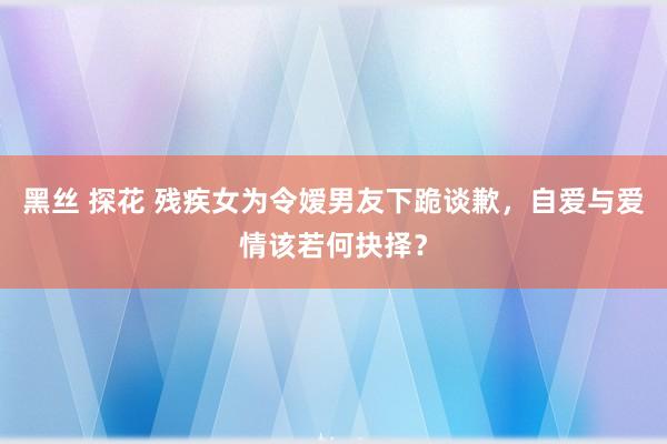 黑丝 探花 残疾女为令嫒男友下跪谈歉，自爱与爱情该若何抉择？