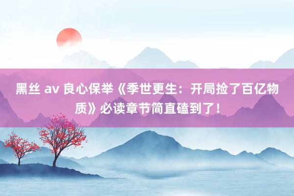 黑丝 av 良心保举《季世更生：开局捡了百亿物质》必读章节简直磕到了！