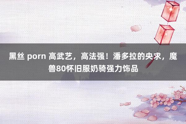 黑丝 porn 高武艺，高法强！潘多拉的央求，魔兽80怀旧服奶骑强力饰品