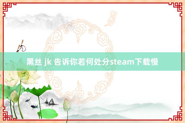 黑丝 jk 告诉你若何处分steam下载慢