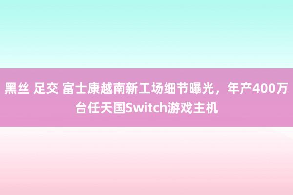 黑丝 足交 富士康越南新工场细节曝光，年产400万台任天国Switch游戏主机