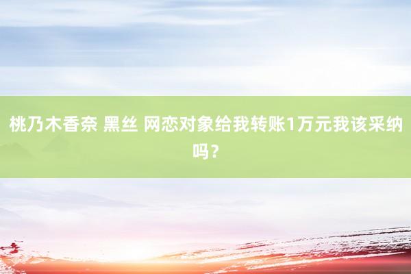 桃乃木香奈 黑丝 网恋对象给我转账1万元我该采纳吗？