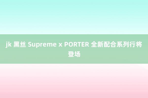 jk 黑丝 Supreme x PORTER 全新配合系列行将登场