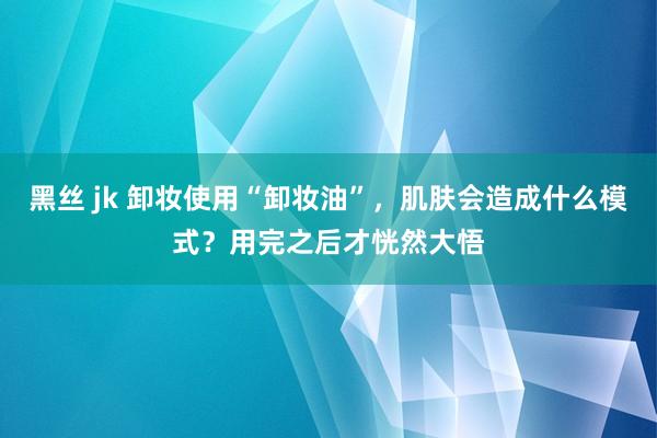 黑丝 jk 卸妆使用“卸妆油”，肌肤会造成什么模式？用完之后才恍然大悟