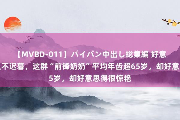 【MVBD-011】パイパン中出し総集編 好意思东谈主从不迟暮，这群“前锋奶奶”平均年齿超65岁，却好意思得很惊艳