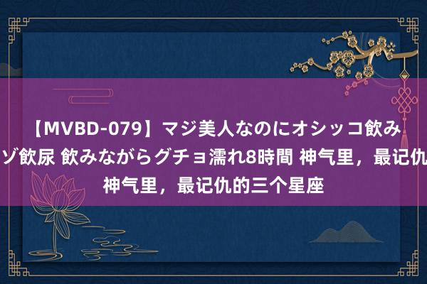 【MVBD-079】マジ美人なのにオシッコ飲みまくり！マゾ飲尿 飲みながらグチョ濡れ8時間 神气里，最记仇的三个星座