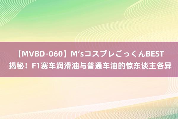 【MVBD-060】M’sコスプレごっくんBEST 揭秘！F1赛车润滑油与普通车油的惊东谈主各异