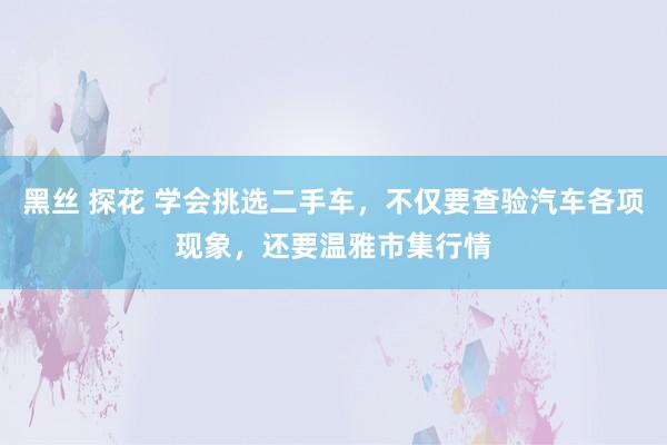 黑丝 探花 学会挑选二手车，不仅要查验汽车各项现象，还要温雅市集行情