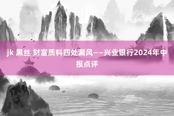 jk 黑丝 财富质料四处漏风——兴业银行2024年中报点评