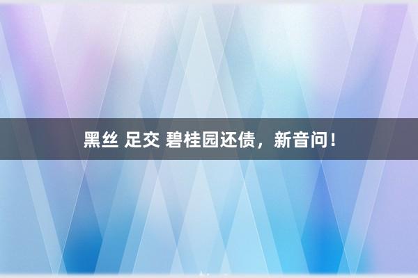 黑丝 足交 碧桂园还债，新音问！