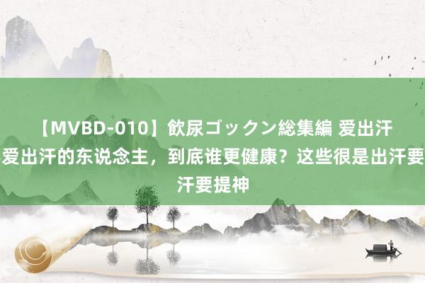 【MVBD-010】飲尿ゴックン総集編 爱出汗和不爱出汗的东说念主，到底谁更健康？这些很是出汗要提神