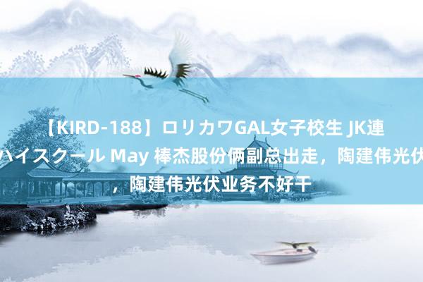 【KIRD-188】ロリカワGAL女子校生 JK連続一撃顔射ハイスクール May 棒杰股份俩副总出走，陶建伟光伏业务不好干