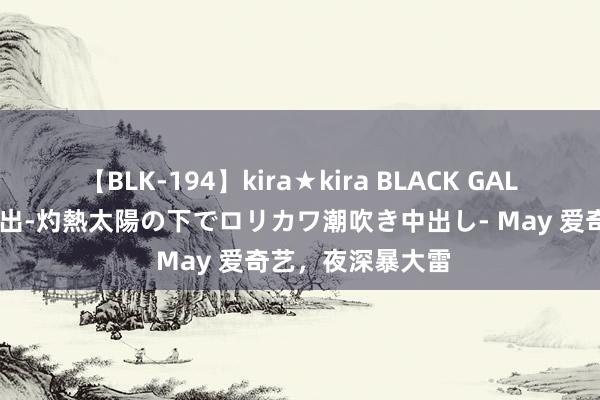 【BLK-194】kira★kira BLACK GAL 黒ギャル青姦露出-灼熱太陽の下でロリカワ潮吹き中出し- May 爱奇艺，夜深暴大雷