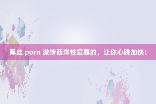 黑丝 porn 激情西洋性爱蓦的，让你心跳加快！