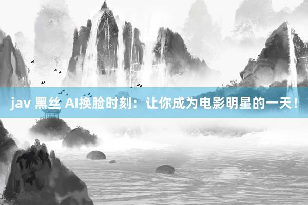 jav 黑丝 AI换脸时刻：让你成为电影明星的一天！