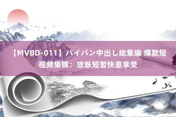 【MVBD-011】パイパン中出し総集編 爆款短视频集锦：放纵短暂快意享受